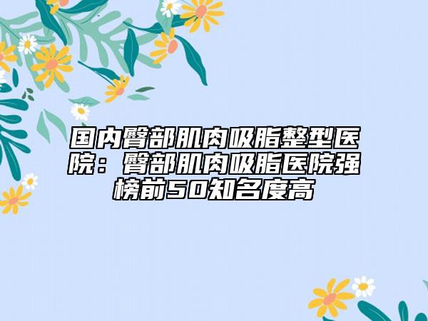 国内臀部肌肉吸脂整型医院：臀部肌肉吸脂医院强榜前50知名度高