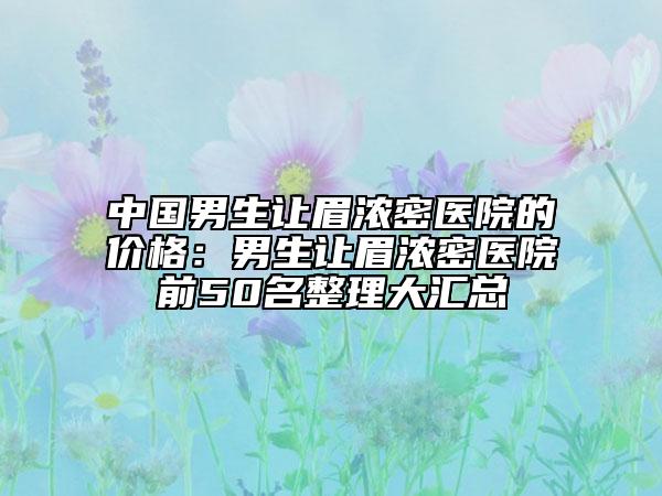 中国男生让眉浓密医院的价格：男生让眉浓密医院前50名整理大汇总
