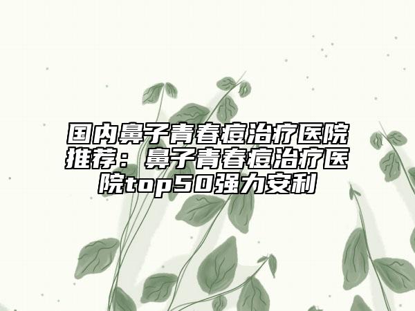国内鼻子青春痘治疗医院推荐：鼻子青春痘治疗医院top50强力安利