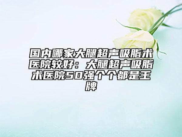 国内哪家大腿超声吸脂术医院较好：大腿超声吸脂术医院50强个个都是王牌