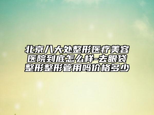 北京八大处整形医疗美容医院到底怎么样-去眼袋整形整形管用吗价格多少