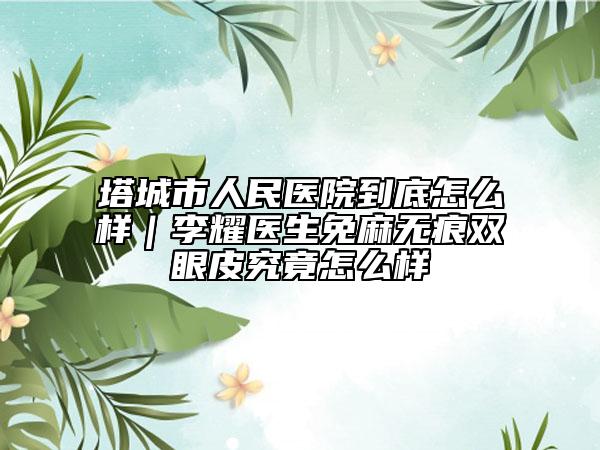 塔城市人民医院到底怎么样｜李耀医生免麻无痕双眼皮究竟怎么样