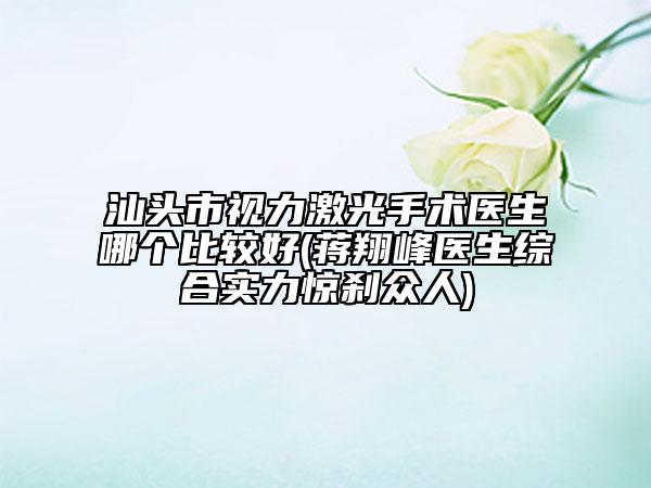 汕头市视力激光手术医生哪个比较好(蒋翔峰医生综合实力惊刹众人)