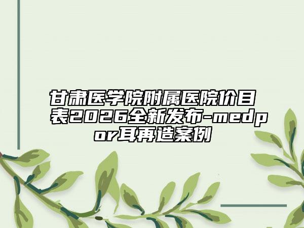 甘肃医学院附属医院价目表2026全新发布-medpor耳再造案例