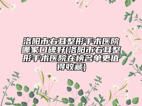 洛阳市右耳整形手术医院哪家口碑好(洛阳市右耳整形手术医院在榜名单更值得收藏)