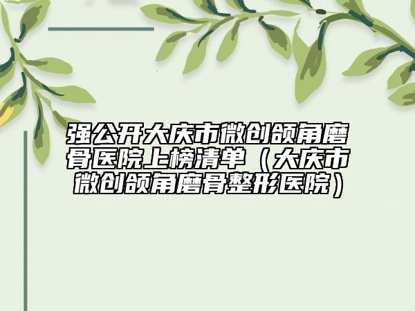 强公开大庆市微创颌角磨骨医院上榜清单（大庆市微创颌角磨骨整形医院）
