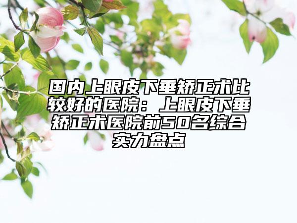 国内上眼皮下垂矫正术比较好的医院：上眼皮下垂矫正术医院前50名综合实力盘点