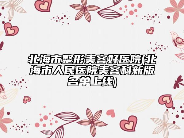 北海市整形美容好医院(北海市人民医院美容科新版名单上线)