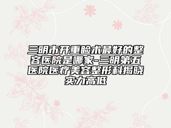 三明市开重睑术最好的整容医院是哪家-三明第五医院医疗美容整形科揭晓实力高低