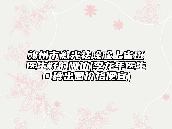 赣州市激光祛除脸上雀斑医生好的哪位(李龙年医生口碑出圈价格便宜)