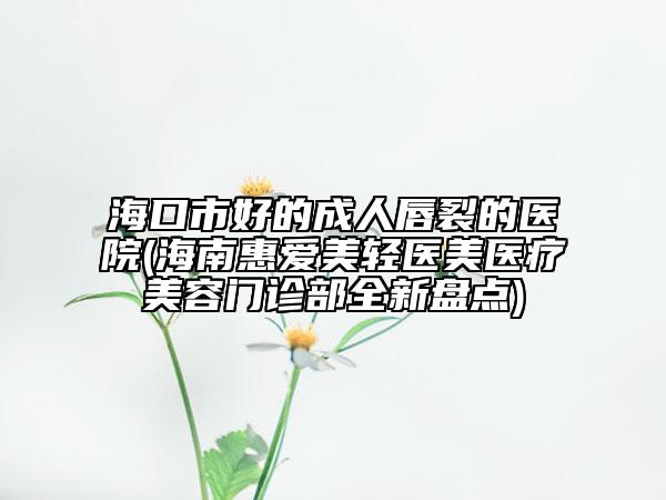 海口市好的成人唇裂的医院(海南惠爱美轻医美医疗美容门诊部全新盘点)