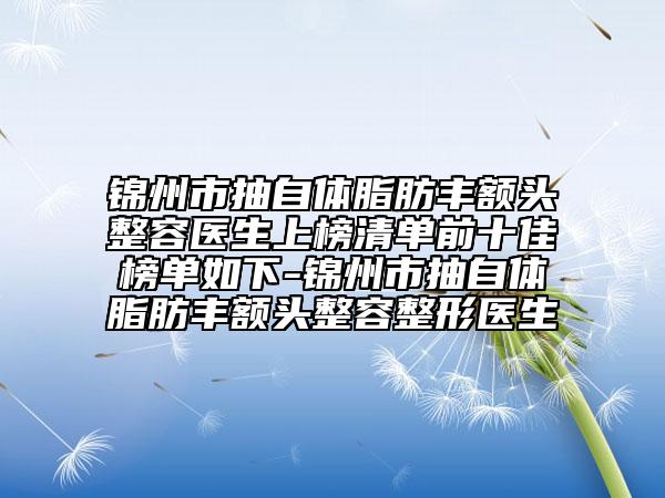 锦州市抽自体脂肪丰额头整容医生上榜清单前十佳榜单如下-锦州市抽自体脂肪丰额头整容整形医生