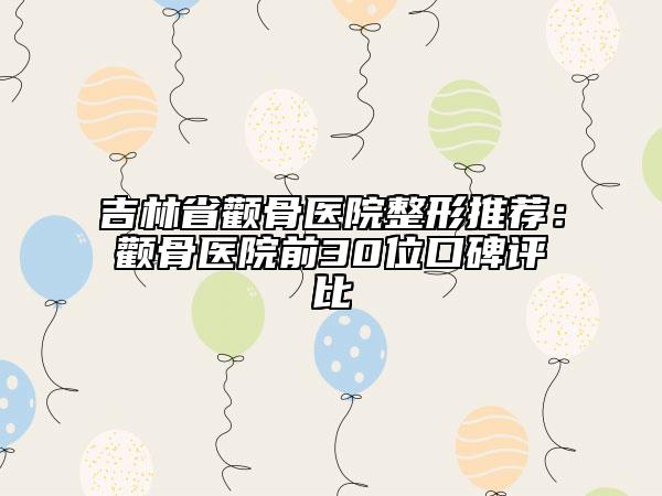 吉林省颧骨医院整形推荐：颧骨医院前30位口碑评比