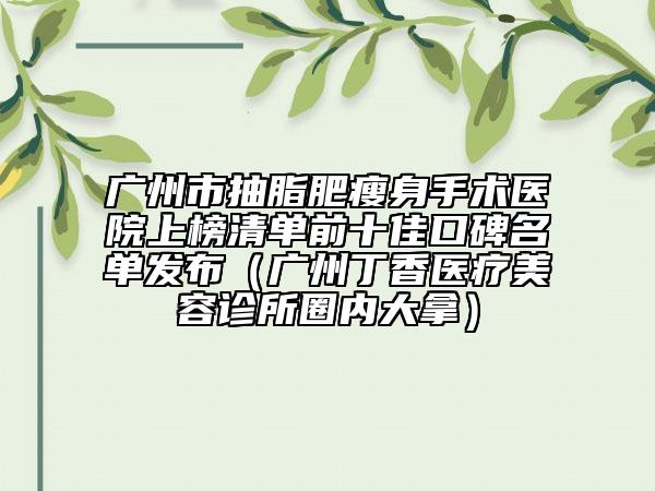广州市抽脂肥瘦身手术医院上榜清单前十佳口碑名单发布（广州丁香医疗美容诊所圈内大拿）