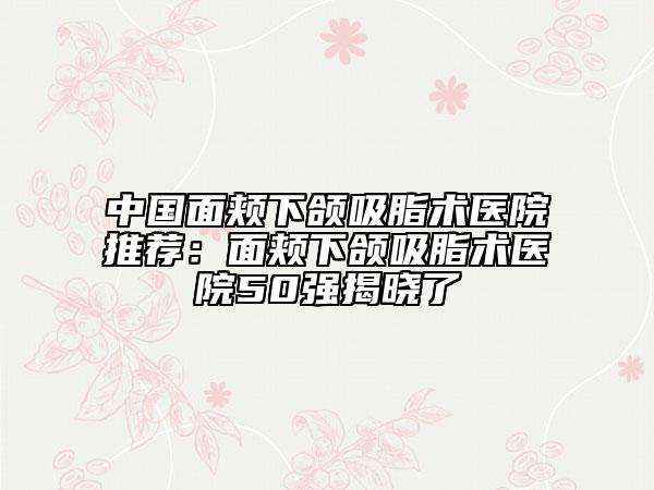 中国面颊下颌吸脂术医院推荐：面颊下颌吸脂术医院50强揭晓了