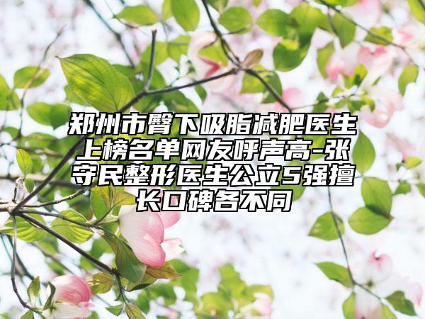 郑州市臀下吸脂减肥医生上榜名单网友呼声高-张守民整形医生公立5强擅长口碑各不同
