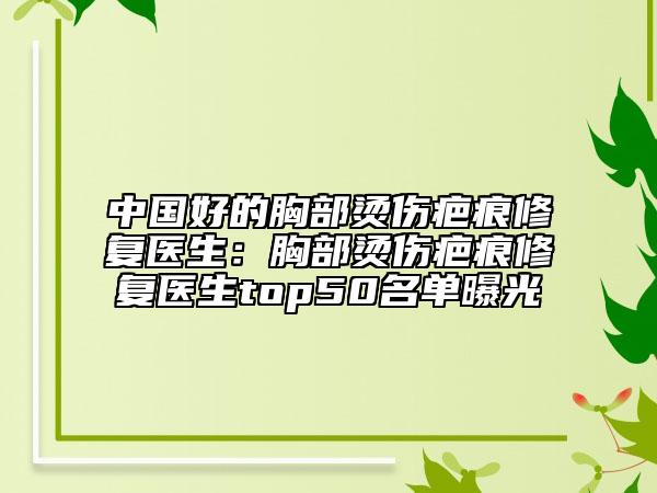 中国好的胸部烫伤疤痕修复医生：胸部烫伤疤痕修复医生top50名单曝光