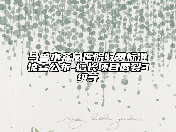 乌鲁木齐总医院收费标准惊喜公布-擅长项目唇裂3级等