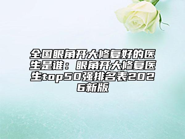 全国眼角开大修复好的医生是谁：眼角开大修复医生top50强排名表2026新版