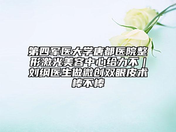 第四军医大学唐都医院整形激光美容中心给力不｜刘纲医生做微创双眼皮术棒不棒