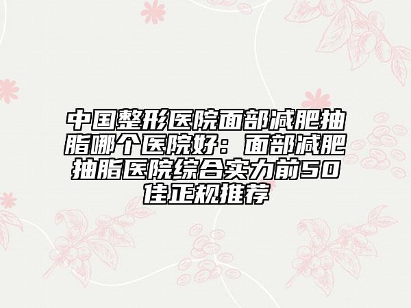中国整形医院面部减肥抽脂哪个医院好：面部减肥抽脂医院综合实力前50佳正规推荐