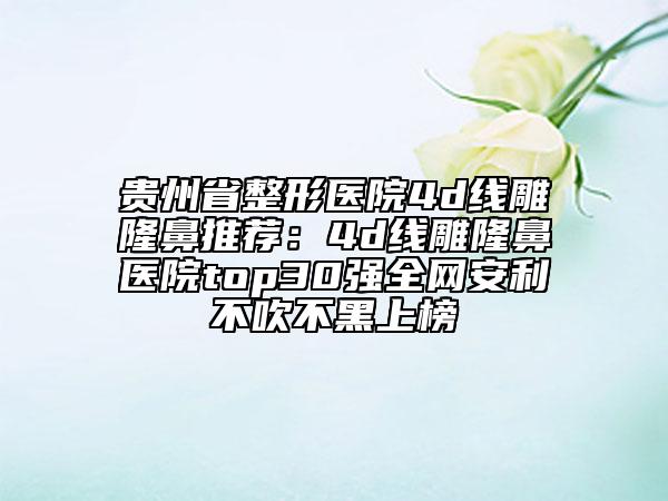 贵州省整形医院4d线雕隆鼻推荐：4d线雕隆鼻医院top30强全网安利不吹不黑上榜