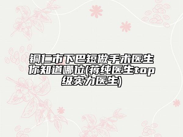 铜仁市下巴短做手术医生你知道哪位(蒋纯医生top级实力医生)