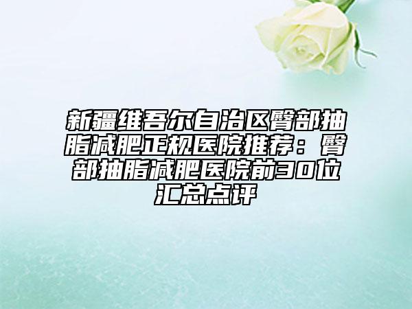 新疆维吾尔自治区臀部抽脂减肥正规医院推荐：臀部抽脂减肥医院前30位汇总点评
