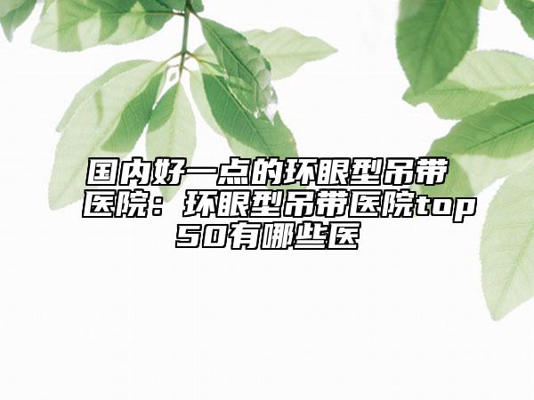 国内好一点的环眼型吊带医院：环眼型吊带医院top50有哪些医