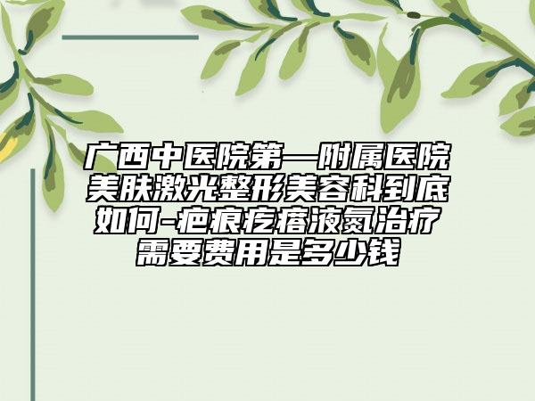 广西中医院第—附属医院美肤激光整形美容科到底如何-疤痕疙瘩液氮治疗需要费用是多少钱