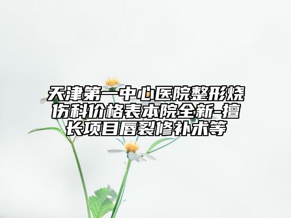天津第一中心医院整形烧伤科价格表本院全新-擅长项目唇裂修补术等