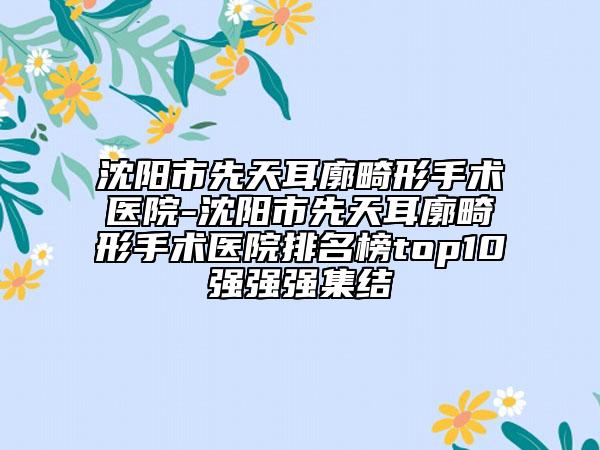 沈阳市先天耳廓畸形手术医院-沈阳市先天耳廓畸形手术医院排名榜top10强强强集结
