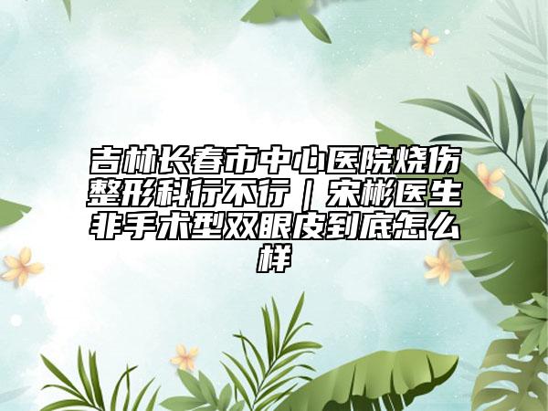 吉林长春市中心医院烧伤整形科行不行｜宋彬医生非手术型双眼皮到底怎么样