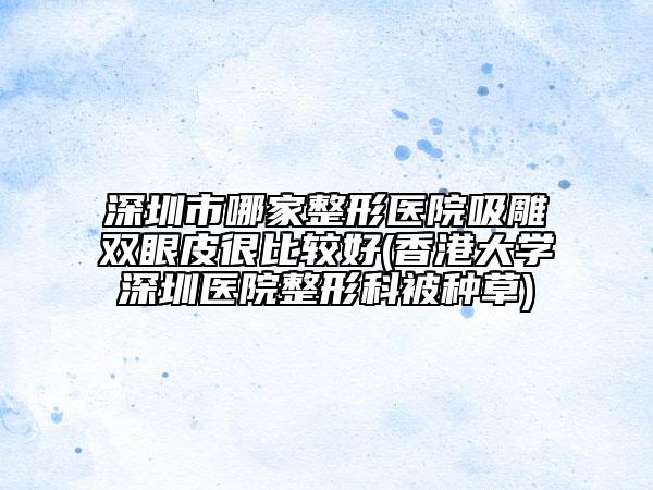 深圳市哪家整形医院吸雕双眼皮很比较好(香港大学深圳医院整形科被种草)