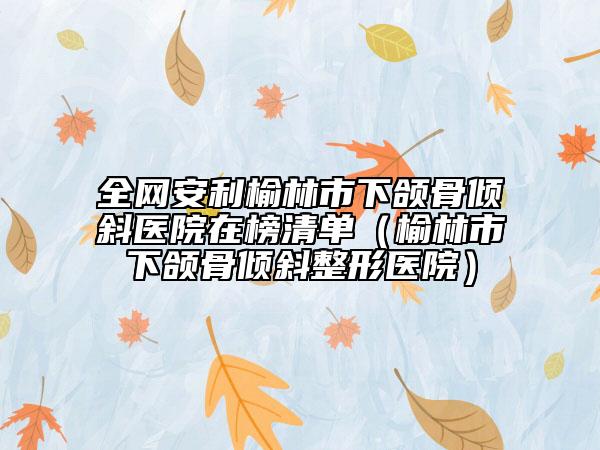 全网安利榆林市下颌骨倾斜医院在榜清单（榆林市下颌骨倾斜整形医院）