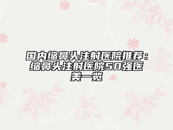 国内缩鼻头注射医院推荐：缩鼻头注射医院50强医美一览