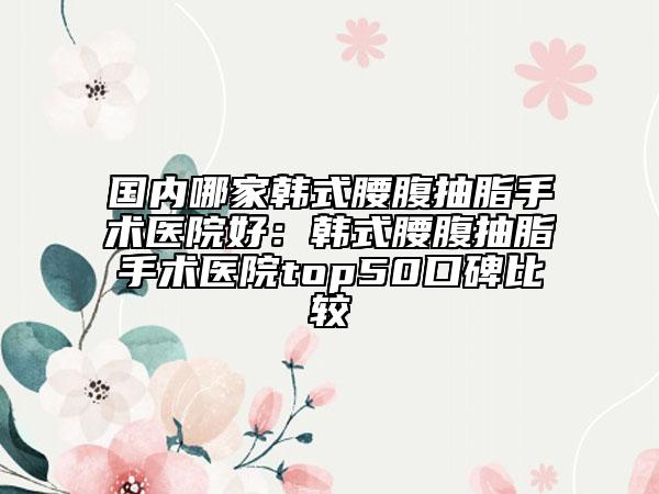 国内哪家韩式腰腹抽脂手术医院好：韩式腰腹抽脂手术医院top50口碑比较