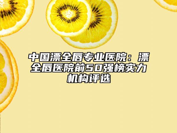 中国漂全唇专业医院：漂全唇医院前50强榜实力机构评选