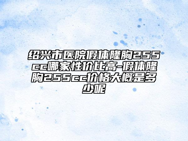绍兴市医院假体隆胸255cc哪家性价比高-假体隆胸255cc价格大概是多少呢