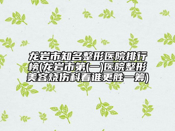 龙岩市知名整形医院排行榜(龙岩市第(一)医院整形美容烧伤科看谁更胜一筹)