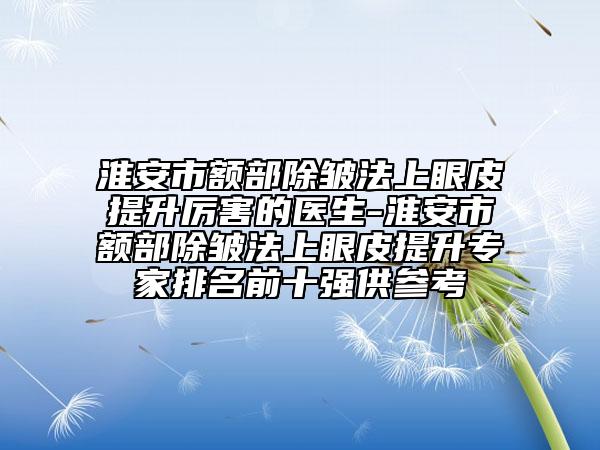 淮安市额部除皱法上眼皮提升厉害的医生-淮安市额部除皱法上眼皮提升专家排名前十强供参考