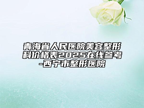 青海省人民医院美容整形科价格表2025在线参考-西宁市整形医院