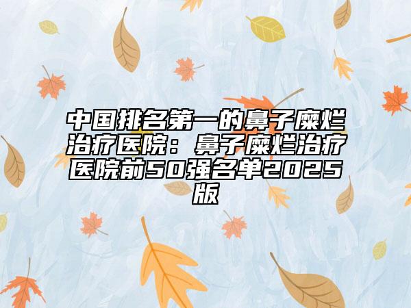 中国排名第一的鼻子糜烂治疗医院：鼻子糜烂治疗医院前50强名单2025版