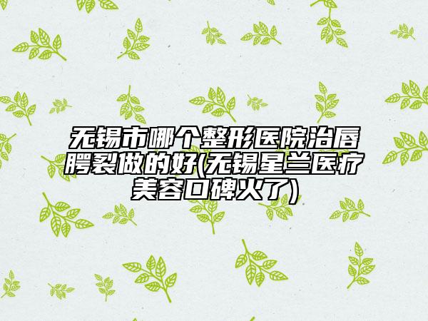 无锡市哪个整形医院治唇腭裂做的好(无锡星兰医疗美容口碑火了)