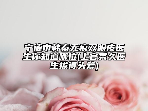 宁德市韩泰无痕双眼皮医生你知道哪位(上官秀久医生拔得头筹)