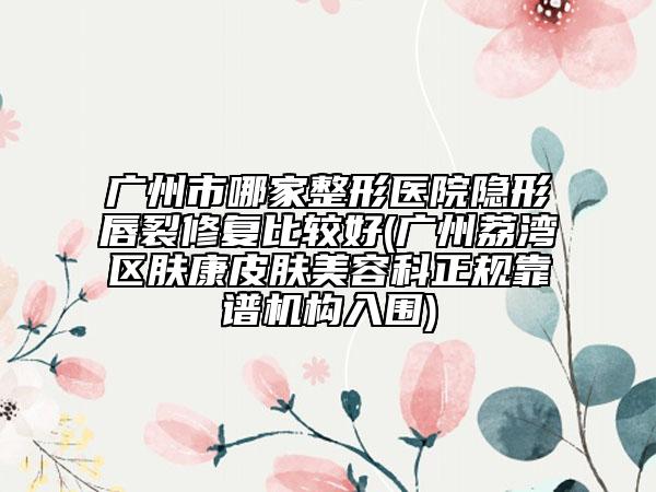 广州市哪家整形医院隐形唇裂修复比较好(广州荔湾区肤康皮肤美容科正规靠谱机构入围)