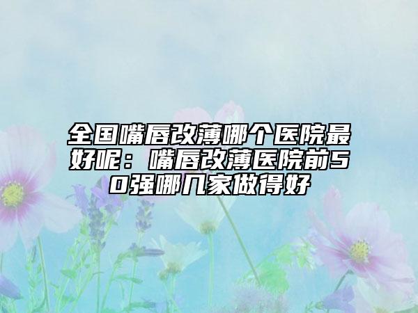 全国嘴唇改薄哪个医院最好呢：嘴唇改薄医院前50强哪几家做得好
