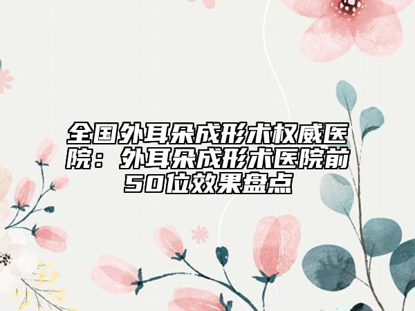 全国外耳朵成形术权威医院：外耳朵成形术医院前50位效果盘点