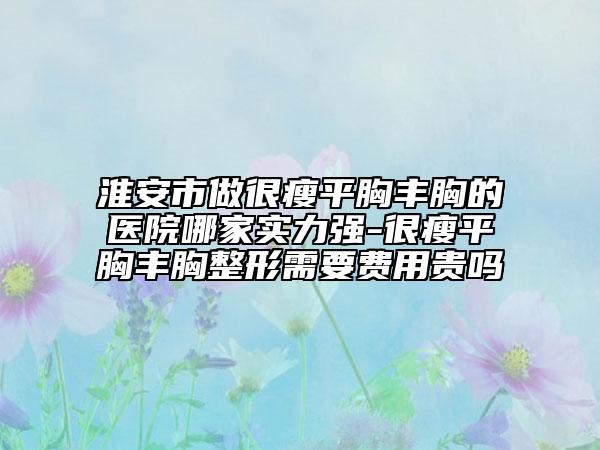 淮安市做很瘦平胸丰胸的医院哪家实力强-很瘦平胸丰胸整形需要费用贵吗