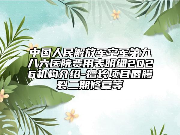 中国人民解放军空军第九八六医院费用表明细2026机构介绍-擅长项目唇腭裂二期修复等